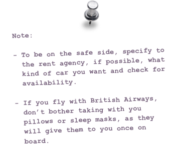 Note:

To be on the safe side, specify to the rent agency, if possible, what kind of car you want and check for availability.

If you fly with British Airways, don’t bother taking with you pillows or sleep masks, as they will give them to you once on board.