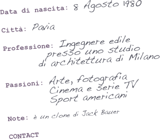Data di nascita: 8 Agosto 1980

Città: Pavia

Professione: Ingegnere edile
          presso uno studio
        di architettura di Milano

Passioni: Arte, fotografia
          Cinema e serie TV
          Sport americani

Note: è un clone di Jack Bauer


CONTACT
